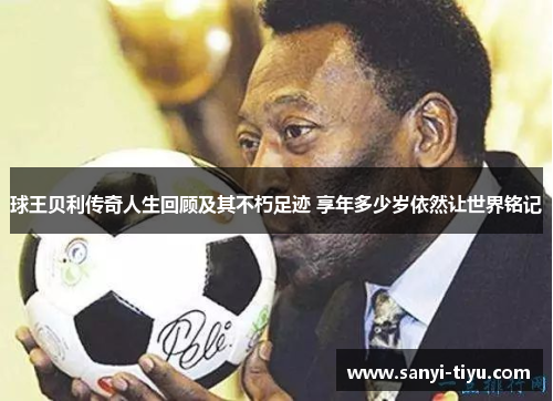 球王贝利传奇人生回顾及其不朽足迹 享年多少岁依然让世界铭记