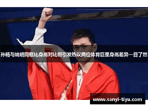 孙杨与姚明同框比身高对比照引发热议两位体育巨星身高差异一目了然
