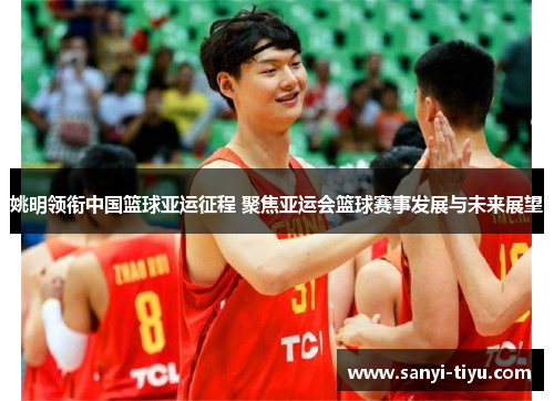 姚明领衔中国篮球亚运征程 聚焦亚运会篮球赛事发展与未来展望