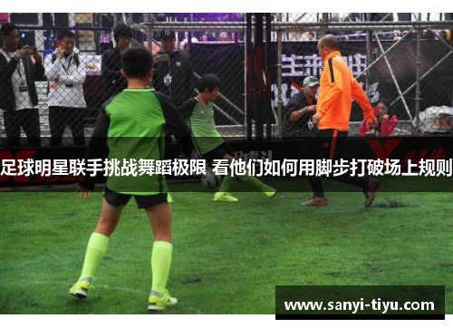 足球明星联手挑战舞蹈极限 看他们如何用脚步打破场上规则