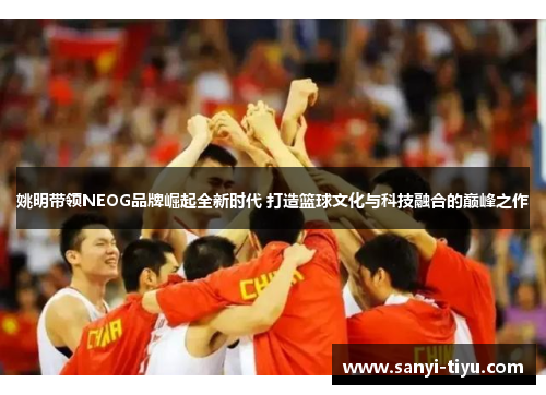 姚明带领NEOG品牌崛起全新时代 打造篮球文化与科技融合的巅峰之作