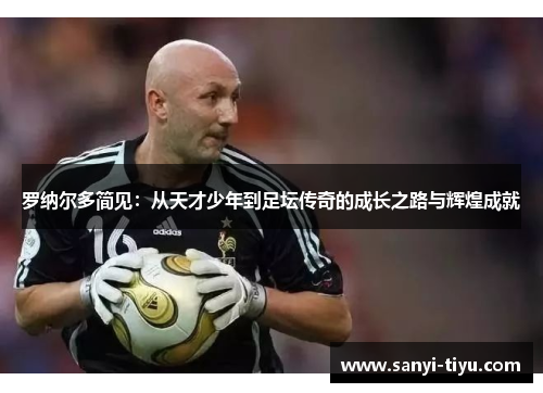 罗纳尔多简见：从天才少年到足坛传奇的成长之路与辉煌成就