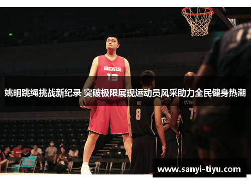 姚明跳绳挑战新纪录 突破极限展现运动员风采助力全民健身热潮