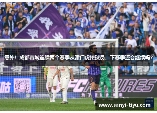 意外！成都蓉城连续两个赛季从津门虎挖球员，下赛季还会继续吗？