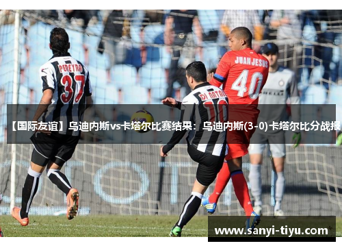 【国际友谊】乌迪内斯vs卡塔尔比赛结果：乌迪内斯(3-0)卡塔尔比分战报