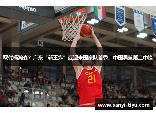 取代杨瀚森？广东“新王炸”或迎来国家队首秀，中国男篮第二中锋