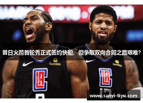 昔日火箭首轮秀正式签约快船，但争取双向合同之路艰难？