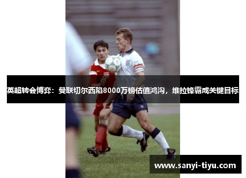 英超转会博弈：曼联切尔西陷8000万镑估值鸿沟，维拉锋霸成关键目标